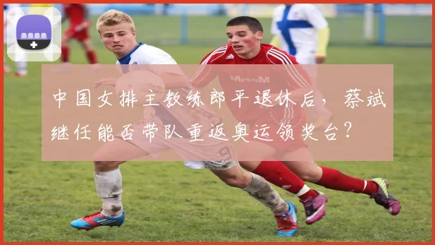 中国女排主教练郎平退休后，蔡斌继任能否带队重返奥运领奖台？