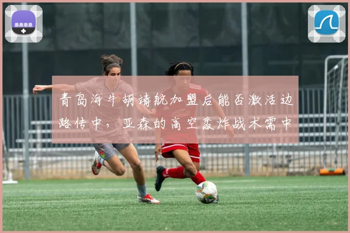 青岛海牛胡靖航加盟后能否激活边路传中,亚森的高空轰炸战术需中锋支点支撑