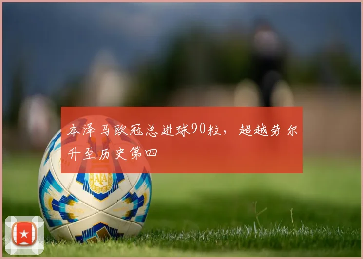 本泽马欧冠总进球90粒,超越劳尔升至历史第四