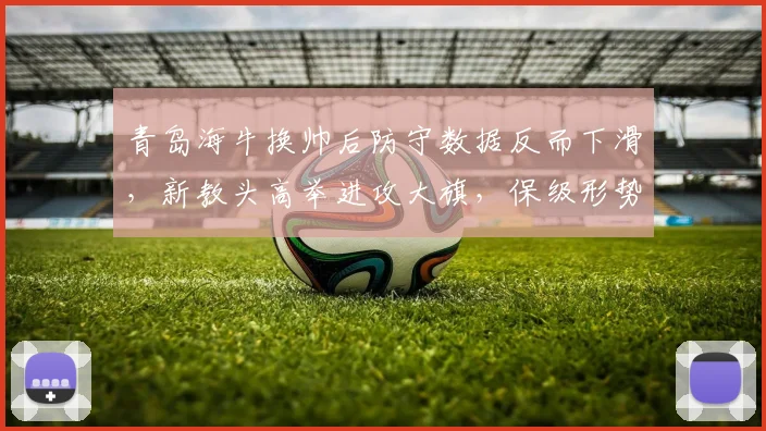青岛海牛换帅后防守数据反而下滑，新教头高举进攻大旗，保级形势雪上加霜