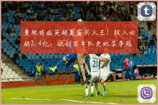 曼联将成英超夏窗买人王！投入必超2.4亿，欲创百年队史纪录争冠